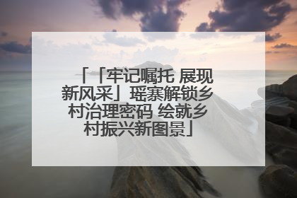 「牢记嘱托 展现新风采」瑶寨解锁乡村治理密码 绘就乡村振兴新图景