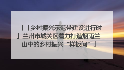 「乡村振兴示范带建设进行时」兰州市城关区着力打造烟雨兰山中的乡村振兴“样板间”