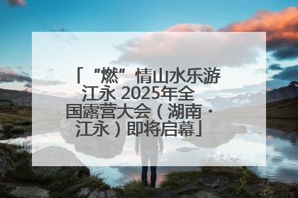 “燃”情山水乐游江永 2025年全国露营大会（湖南・江永）即将启幕