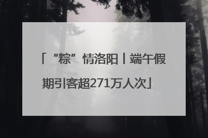 “粽”情洛阳丨端午假期引客超271万人次
