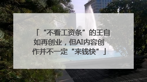 “不看工资条”的王自如再创业，但AI内容创作并不一定“来钱快”