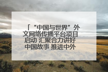 “中国与世界”外文网络传播平台项目启动 汇聚合力讲好中国故事 推进中外文明交流互鉴