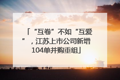 “互卷”不如“互爱”，江苏上市公司新增104单并购重组