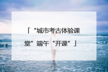 “城市考古体验课堂”端午“开课”