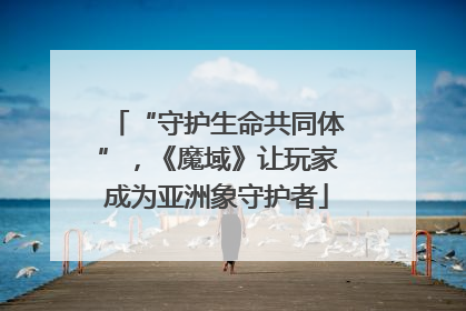 “守护生命共同体”，《魔域》让玩家成为亚洲象守护者