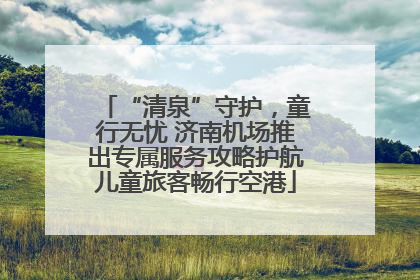 “清泉”守护，童行无忧 济南机场推出专属服务攻略护航儿童旅客畅行空港