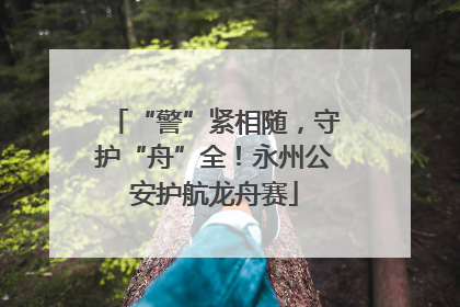 “警”紧相随，守护“舟”全！永州公安护航龙舟赛