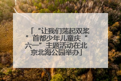 “让我们荡起双桨”首都少年儿童庆“六一”主题活动在北京北海公园举办