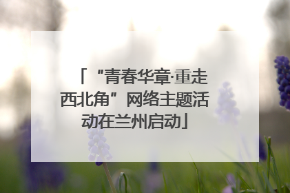 “青春华章·重走西北角”网络主题活动在兰州启动