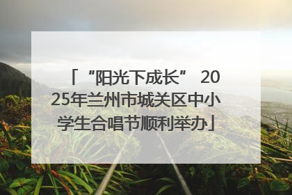“阳光下成长” 2025年兰州市城关区中小学生合唱节顺利举办