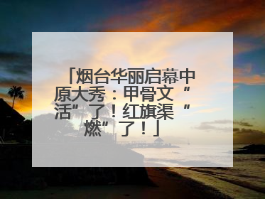 烟台华丽启幕中原大秀：甲骨文“活”了！红旗渠“燃”了！