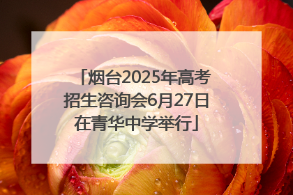 烟台2025年高考招生咨询会6月27日在青华中学举行