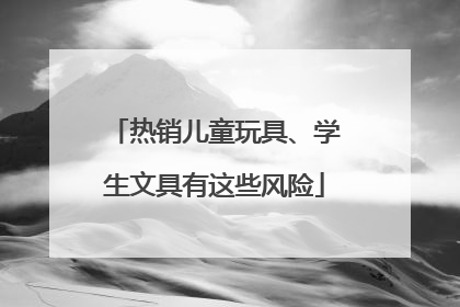 热销儿童玩具、学生文具有这些风险