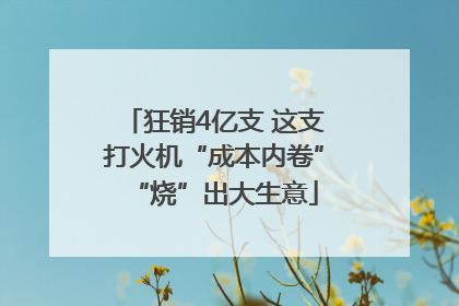 狂销4亿支 这支打火机“成本内卷”“烧”出大生意