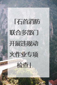 石首消防联合多部门开展违规动火作业专项检查