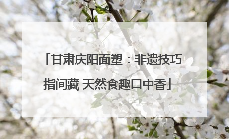 甘肃庆阳面塑：非遗技巧指间藏 天然食趣口中香