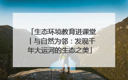 生态环境教育进课堂丨与自然为邻：发现千年大运河的生态之美