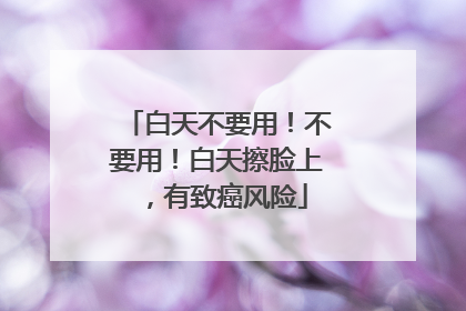 白天不要用！不要用！白天擦脸上，有致癌风险