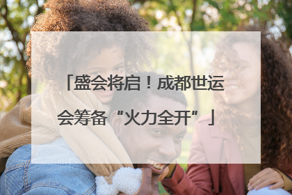 盛会将启！成都世运会筹备“火力全开”
