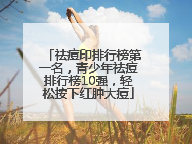 祛痘印排行榜第一名，青少年祛痘排行榜10强，轻松按下红肿大痘