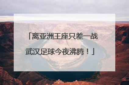 离亚洲王座只差一战 武汉足球今夜沸腾！