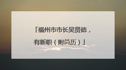 福州市市长吴贤德，有新职（附简历）