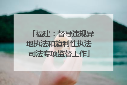 福建：督导违规异地执法和趋利性执法司法专项监督工作