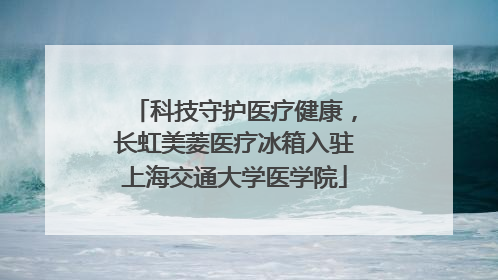 科技守护医疗健康，长虹美菱医疗冰箱入驻上海交通大学医学院