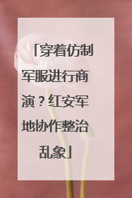 穿着仿制军服进行商演？红安军地协作整治乱象