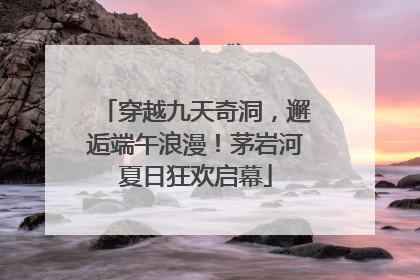 穿越九天奇洞，邂逅端午浪漫！茅岩河夏日狂欢启幕