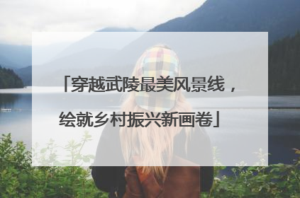 穿越武陵最美风景线，绘就乡村振兴新画卷