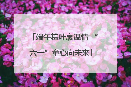 端午粽叶裹温情 “六一”童心向未来