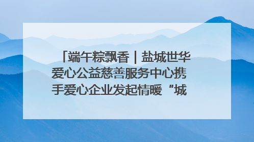 端午粽飘香｜盐城世华爱心公益慈善服务中心携手爱心企业发起情暖“城市守护者”慰问活动