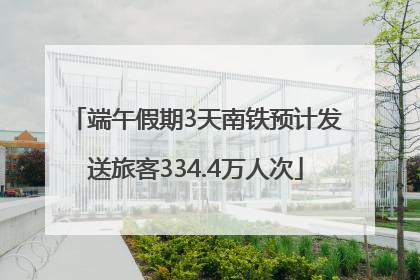 端午假期3天南铁预计发送旅客334.4万人次
