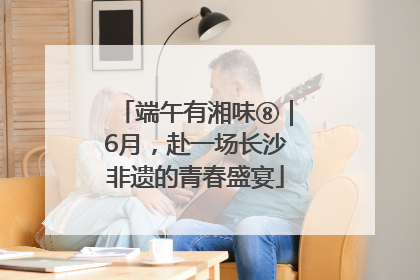 端午有湘味⑧｜6月，赴一场长沙非遗的青春盛宴