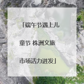 端午节遇上儿童节 株洲文旅市场活力迸发