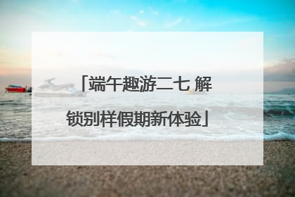 端午趣游二七 解锁别样假期新体验