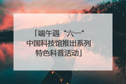 端午遇“六一” 中国科技馆推出系列特色科普活动