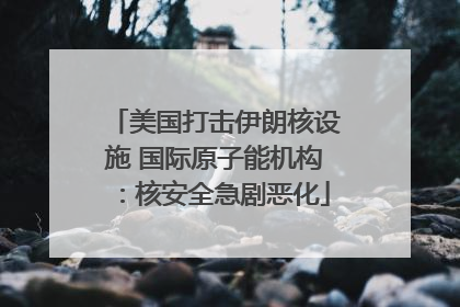 美国打击伊朗核设施 国际原子能机构：核安全急剧恶化