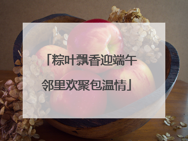 粽叶飘香迎端午 邻里欢聚包温情