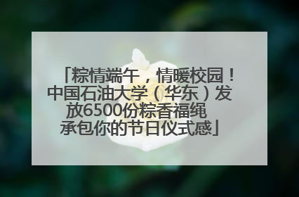 粽情端午，情暖校园！中国石油大学（华东）发放6500份粽香福绳 承包你的节日仪式感