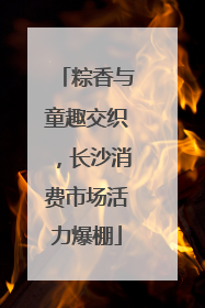粽香与童趣交织，长沙消费市场活力爆棚