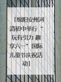 绵阳安州河清初中举行“玩有引力 趣享六一”国际儿童节庆祝活动