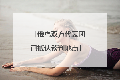 俄乌双方代表团已抵达谈判地点