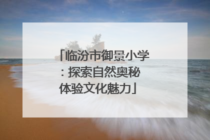 临汾市御景小学：探索自然奥秘 体验文化魅力