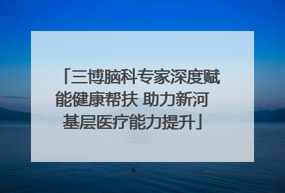 三博脑科专家深度赋能健康帮扶 助力新河基层医疗能力提升