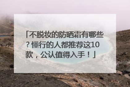 不脱妆的防晒霜有哪些？懂行的人都推荐这10款，公认值得入手！