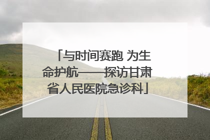与时间赛跑 为生命护航——探访甘肃省人民医院急诊科