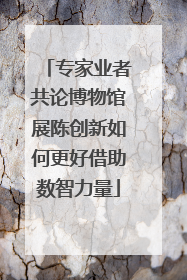 专家业者共论博物馆展陈创新如何更好借助数智力量