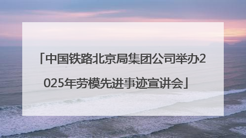 中国铁路北京局集团公司举办2025年劳模先进事迹宣讲会